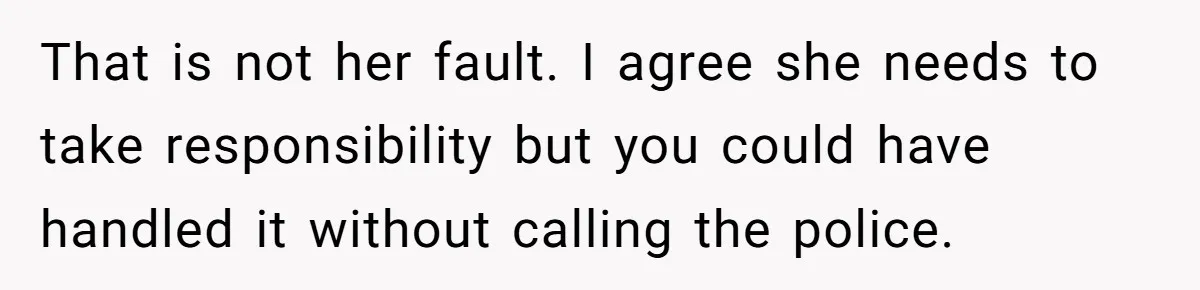 That is not her fault. I agree she needs to take responsibility but you could have handled it without calling the police.