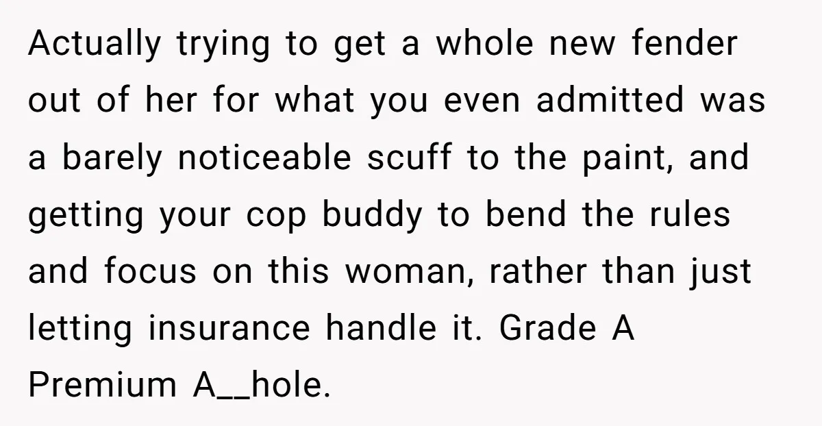 Actually trying to get a whole new fender out of her for what you even admitted was a barely noticeable scuff to the paint, and getting your cop buddy to...