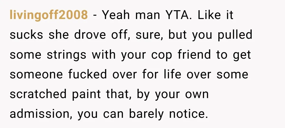livingoff2008 − Yeah man YTA. Like it sucks she drove off, sure, but you pulled some strings with your cop friend to get someone fucked over for life over some...