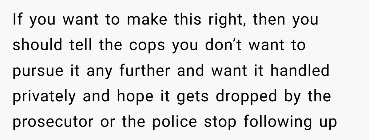 If you want to make this right, then you should tell the cops you don’t want to pursue it any further and want it handled privately and hope it gets...