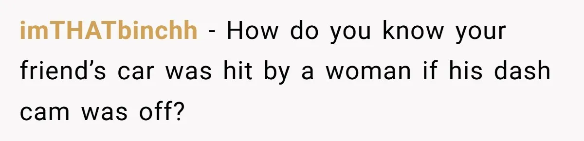 imTHATbinchh − How do you know your friend’s car was hit by a woman if his dash cam was off?