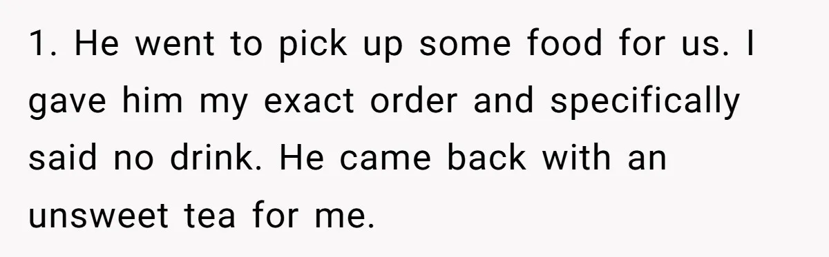 1. He went to pick up some food for us. I gave him my exact order and specifically said no drink. He came back with an unsweet tea for me.