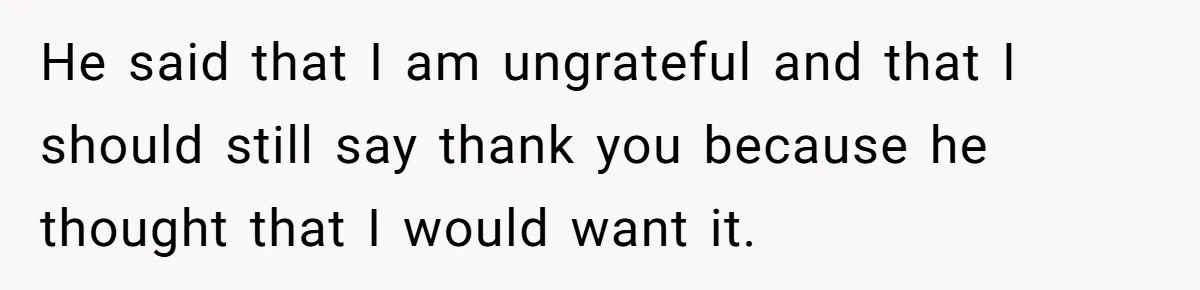 He said that I am ungrateful and that I should still say thank you because he thought that I would want it.