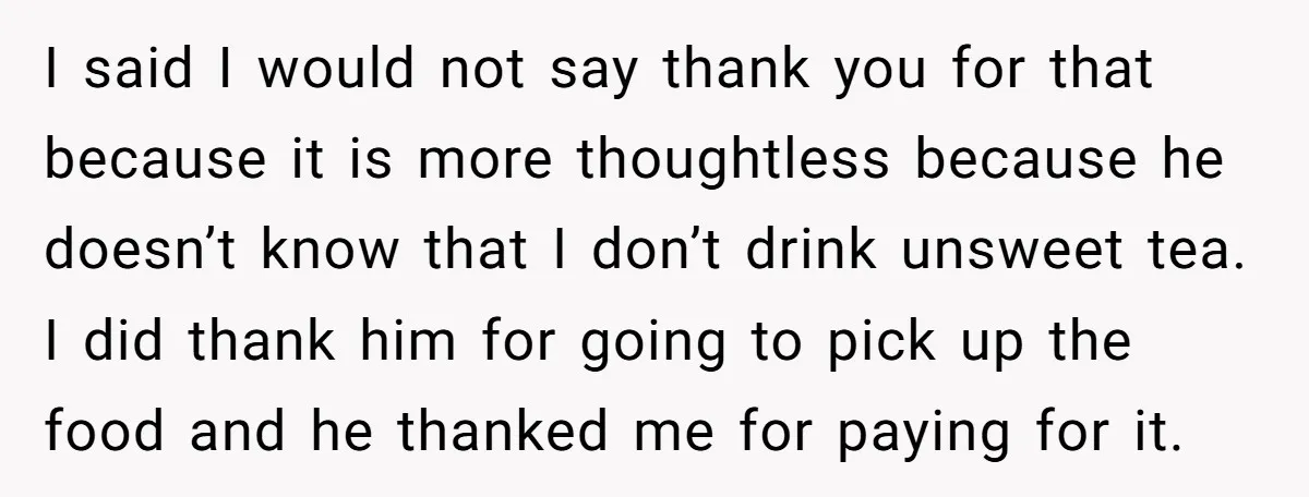 I said I would not say thank you for that because it is more thoughtless because he doesn’t know that I don’t drink unsweet tea. I did thank him for...