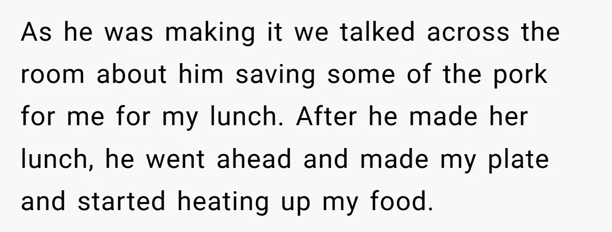 As he was making it we talked across the room about him saving some of the pork for me for my lunch. After he made her lunch, he went ahead...