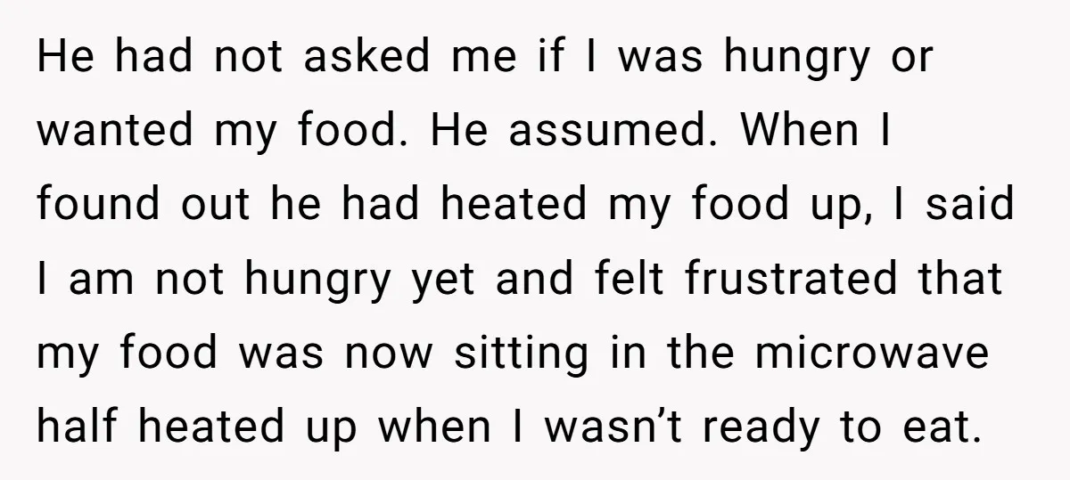 He had not asked me if I was hungry or wanted my food. He assumed. When I found out he had heated my food up, I said I am not...