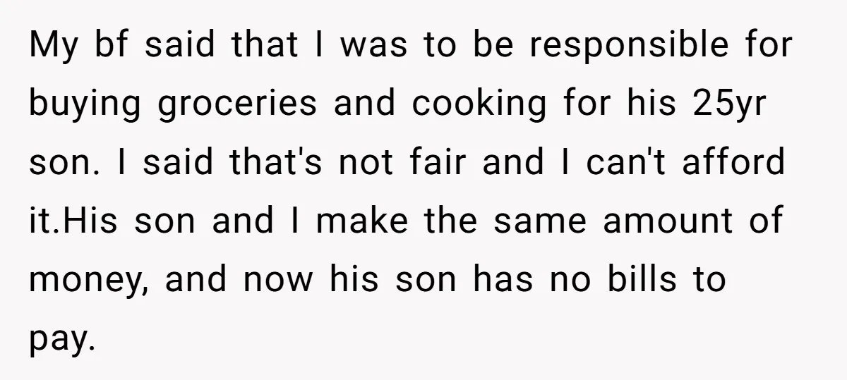 My bf said that I was to be responsible for buying groceries and cooking for his 25yr son. I said that's not fair and I can't afford it.His son and...