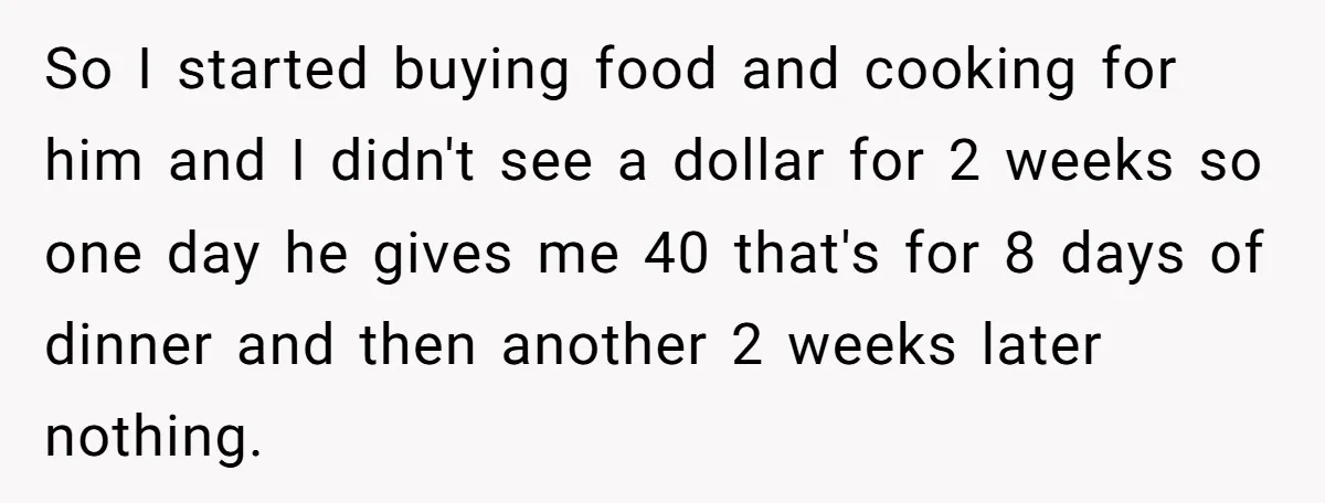So I started buying food and cooking for him and I didn't see a dollar for 2 weeks so one day he gives me 40 that's for 8 days of...
