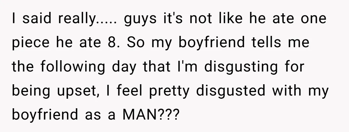 I said really..... guys it's not like he ate one piece he ate 8. So my boyfriend tells me the following day that I'm disgusting for being upset, I feel...