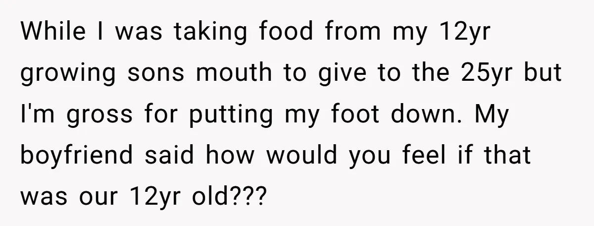 While I was taking food from my 12yr growing sons mouth to give to the 25yr but I'm gross for putting my foot down. My boyfriend said how would you...