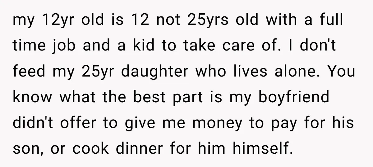 my 12yr old is 12 not 25yrs old with a full time job and a kid to take care of. I don't feed my 25yr daughter who lives alone. You...