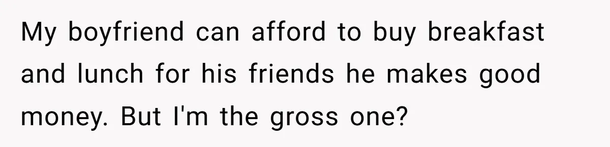 My boyfriend can afford to buy breakfast and lunch for his friends he makes good money. But I'm the gross one?