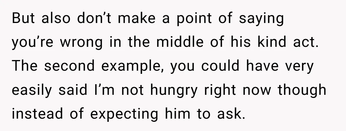 But also don’t make a point of saying you’re wrong in the middle of his kind act. The second example, you could have very easily said I’m not hungry right...