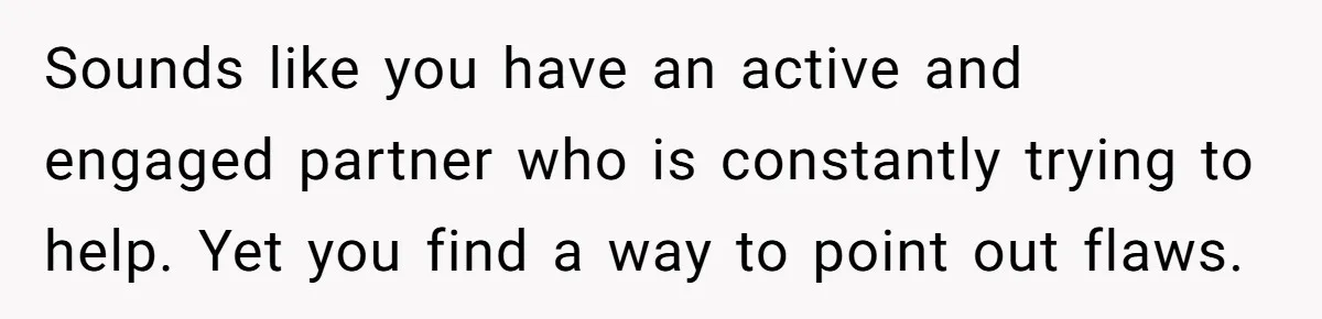 Sounds like you have an active and engaged partner who is constantly trying to help. Yet you find a way to point out flaws.