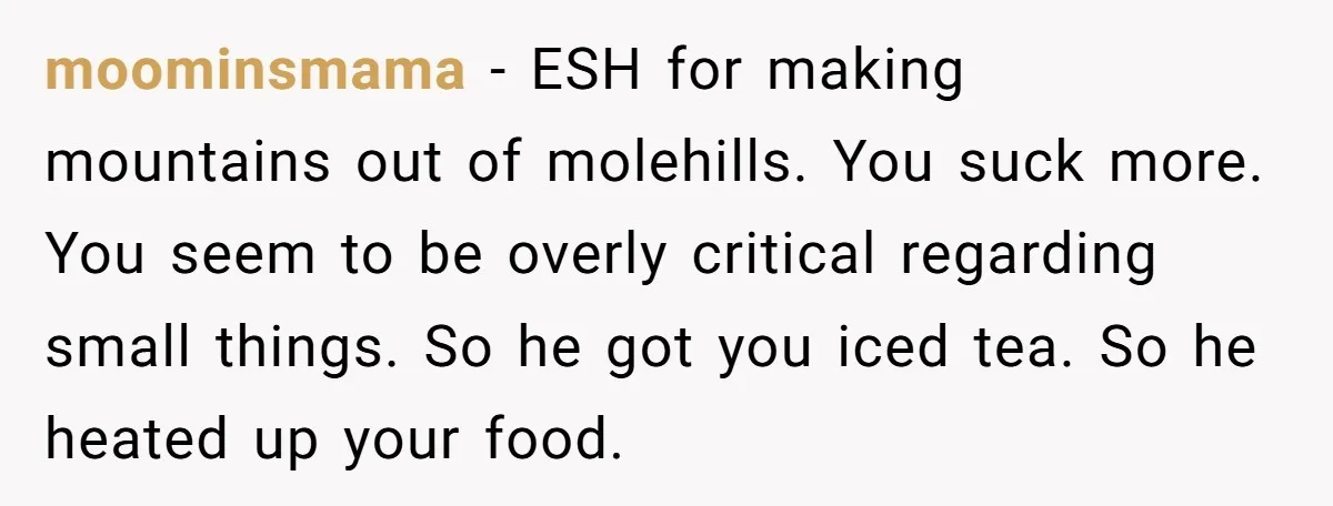 moominsmama − ESH for making mountains out of molehills. You suck more. You seem to be overly critical regarding small things. So he got you iced tea. So he heated...