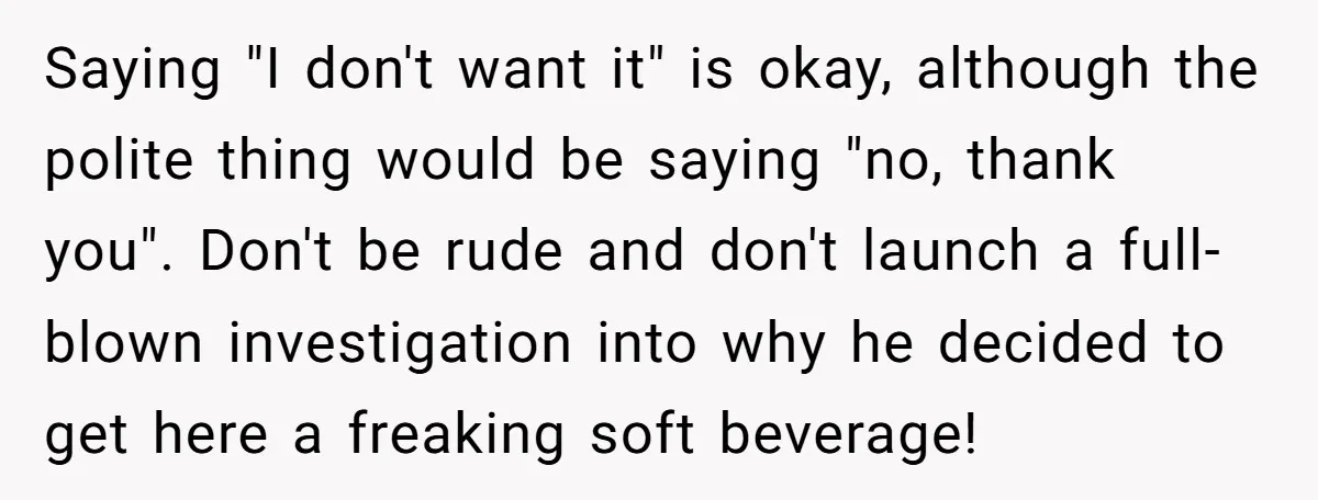 Saying "I don't want it" is okay, although the polite thing would be saying "no, thank you". Don't be rude and don't launch a full-blown investigation into why he decided...