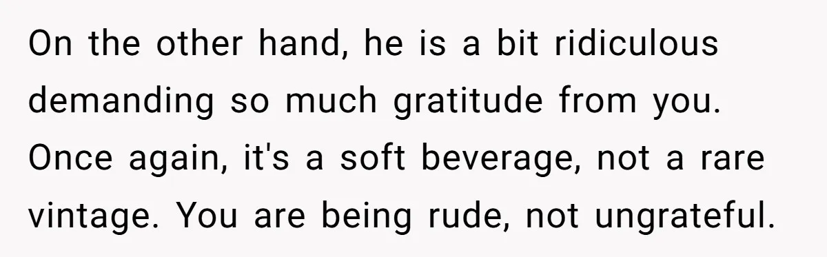 On the other hand, he is a bit ridiculous demanding so much gratitude from you. Once again, it's a soft beverage, not a rare vintage. You are being rude, not...