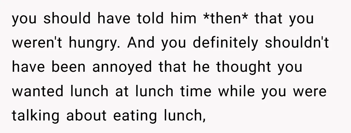 you should have told him *then* that you weren't hungry. And you definitely shouldn't have been annoyed that he thought you wanted lunch at lunch time while you were talking...