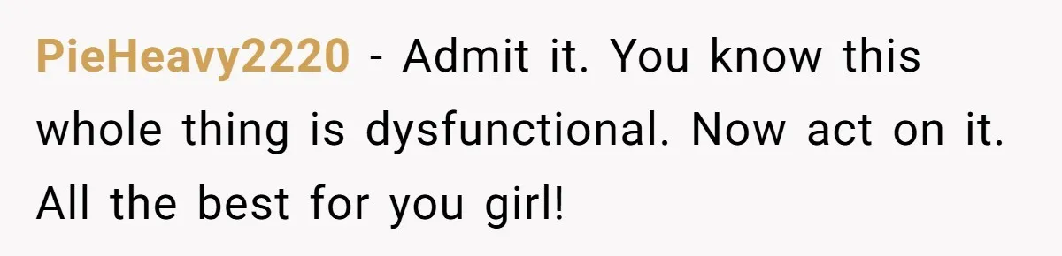 PieHeavy2220 − Admit it. You know this whole thing is dysfunctional. Now act on it. All the best for you girl!