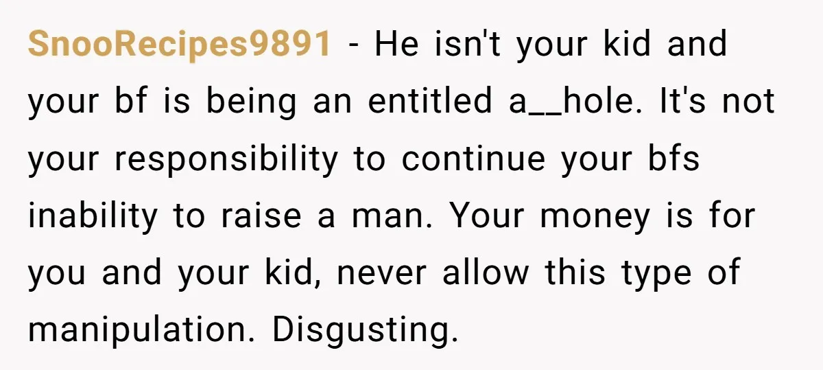 SnooRecipes9891 − He isn't your kid and your bf is being an entitled a__hole. It's not your responsibility to continue your bfs inability to raise a man. Your money is...