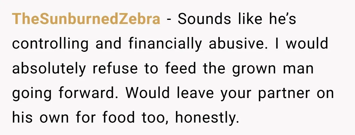 TheSunburnedZebra − Sounds like he’s controlling and financially abusive. I would absolutely refuse to feed the grown man going forward. Would leave your partner on his own for food too,...