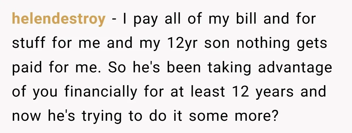 helendestroy − I pay all of my bill and for stuff for me and my 12yr son nothing gets paid for me. So he's been taking advantage of you financially...