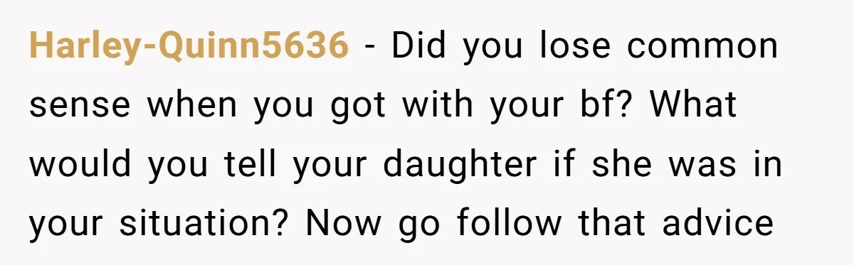 Harley-Quinn5636 − Did you lose common sense when you got with your bf? What would you tell your daughter if she was in your situation? Now go follow that advice