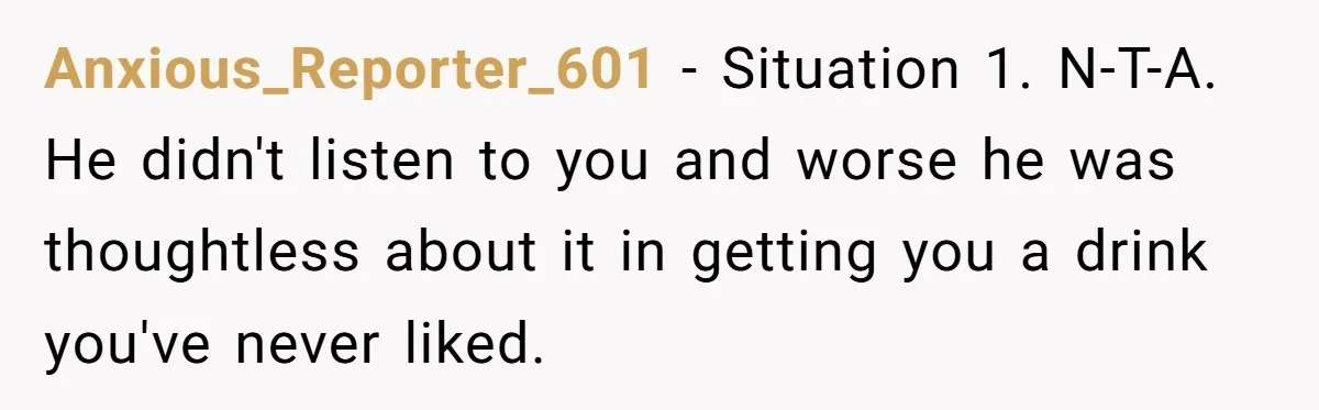 Anxious_Reporter_601 − Situation 1. N-T-A. He didn't listen to you and worse he was thoughtless about it in getting you a drink you've never liked.
