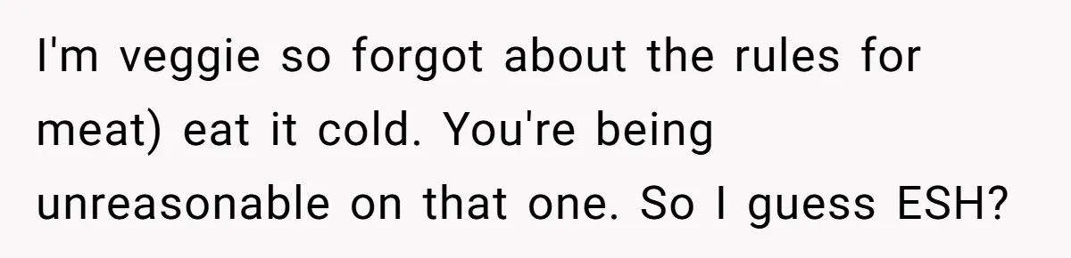 I'm veggie so forgot about the rules for meat) eat it cold. You're being unreasonable on that one. So I guess ESH?