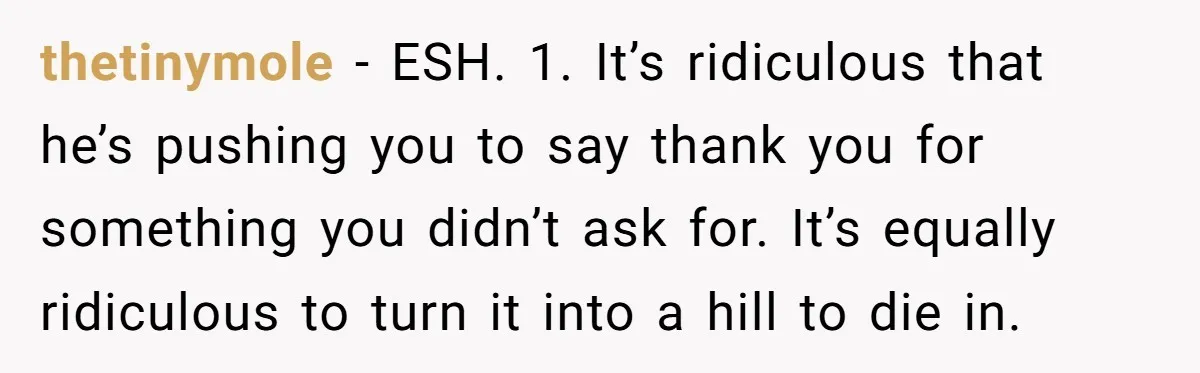 thetinymole − ESH. 1. It’s ridiculous that he’s pushing you to say thank you for something you didn’t ask for. It’s equally ridiculous to turn it into a hill to...