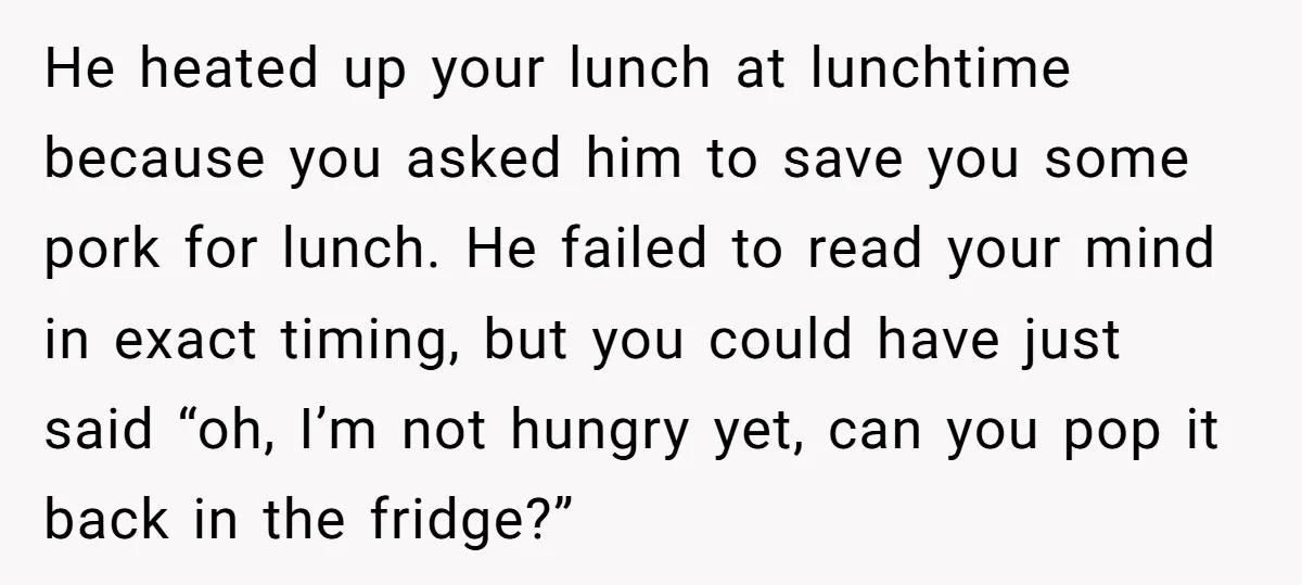 He heated up your lunch at lunchtime because you asked him to save you some pork for lunch. He failed to read your mind in exact timing, but you could...