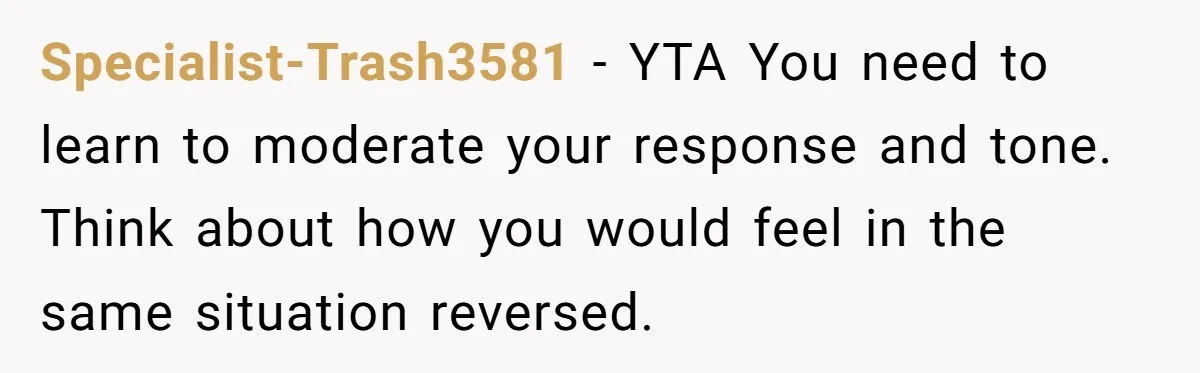 Specialist-Trash3581 − YTA You need to learn to moderate your response and tone. Think about how you would feel in the same situation reversed.