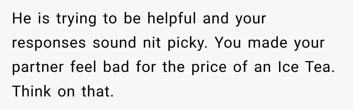 He is trying to be helpful and your responses sound nit picky. You made your partner feel bad for the price of an Ice Tea. Think on that.