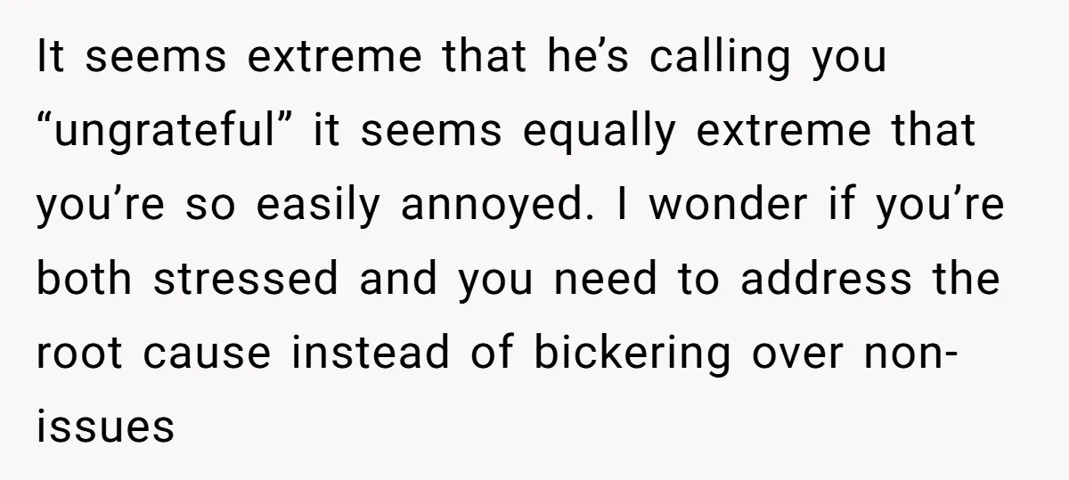 It seems extreme that he’s calling you “ungrateful” it seems equally extreme that you’re so easily annoyed. I wonder if you’re both stressed and you need to address the root...