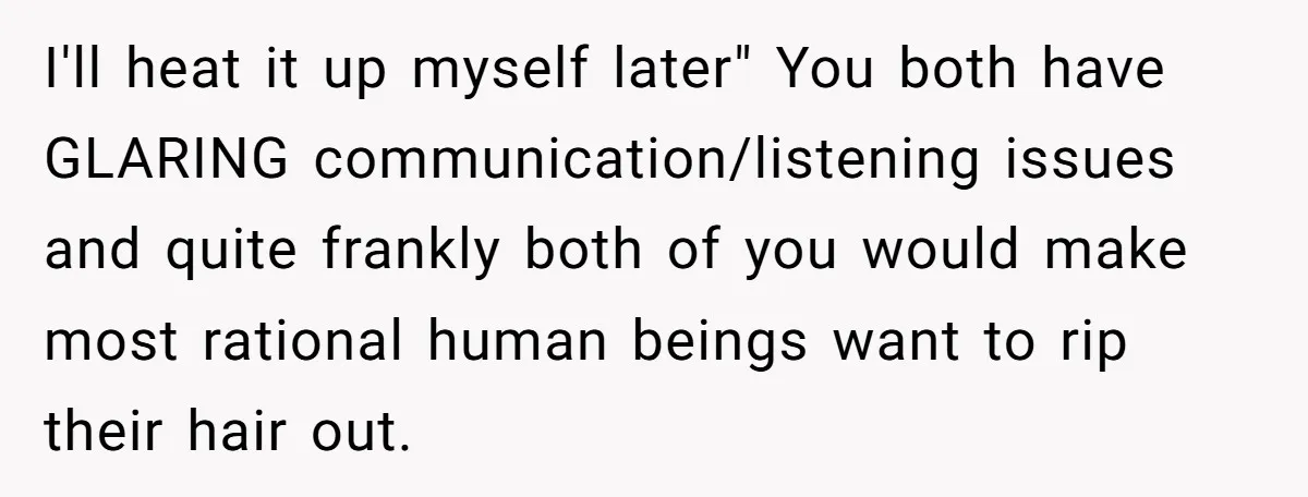 I'll heat it up myself later" You both have GLARING communication/listening issues and quite frankly both of you would make most rational human beings want to rip their hair out.