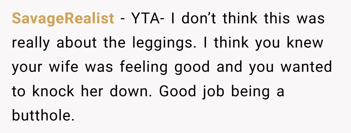 SavageRealist − YTA- I don’t think this was really about the leggings. I think you knew your wife was feeling good and you wanted to knock her down. Good job...