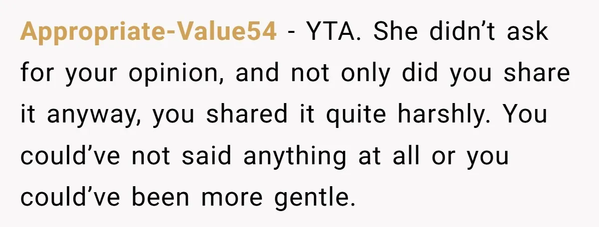 Appropriate-Value54 − YTA. She didn’t ask for your opinion, and not only did you share it anyway, you shared it quite harshly. You could’ve not said anything at all or...