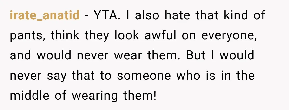 irate_anatid − YTA. I also hate that kind of pants, think they look awful on everyone, and would never wear them. But I would never say that to someone who...