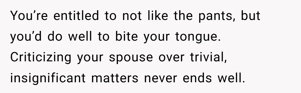 You’re entitled to not like the pants, but you’d do well to bite your tongue. Criticizing your spouse over trivial, insignificant matters never ends well.