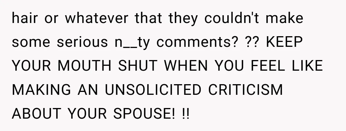 hair or whatever that they couldn't make some serious n__ty comments? ?? KEEP YOUR MOUTH SHUT WHEN YOU FEEL LIKE MAKING AN UNSOLICITED CRITICISM ABOUT YOUR SPOUSE! !!