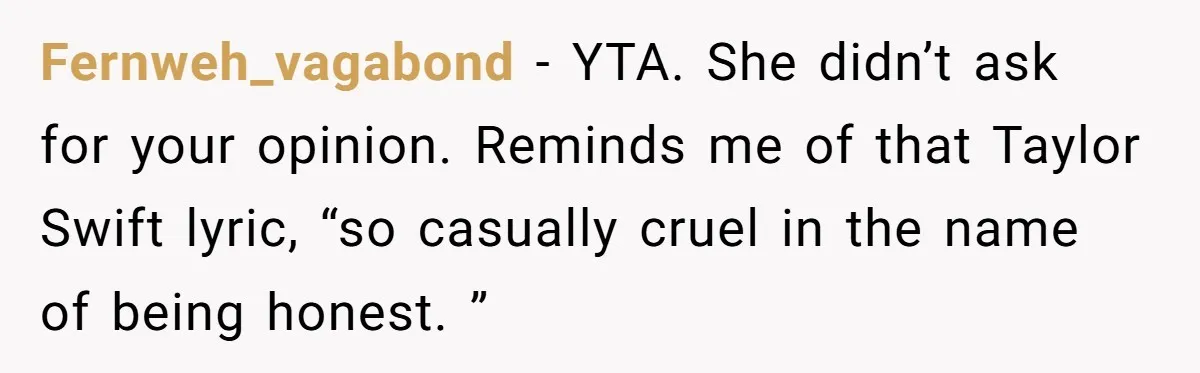 Fernweh_vagabond − YTA. She didn’t ask for your opinion. Reminds me of that Taylor Swift lyric, “so casually cruel in the name of being honest. ”