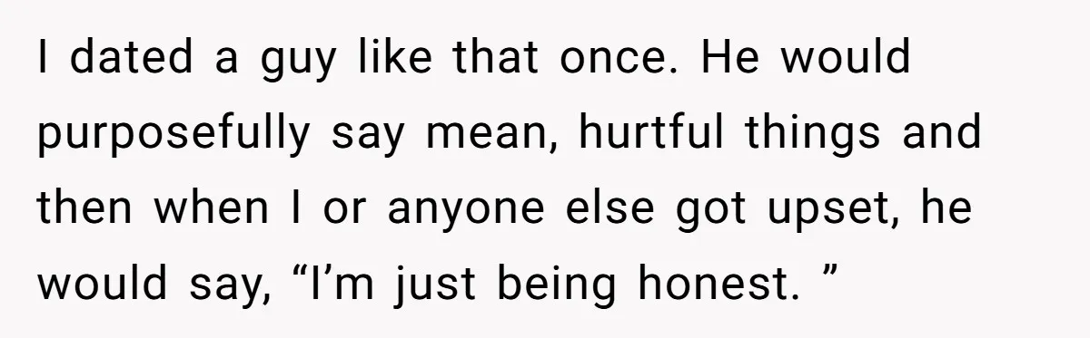 I dated a guy like that once. He would purposefully say mean, hurtful things and then when I or anyone else got upset, he would say, “I’m just being honest....