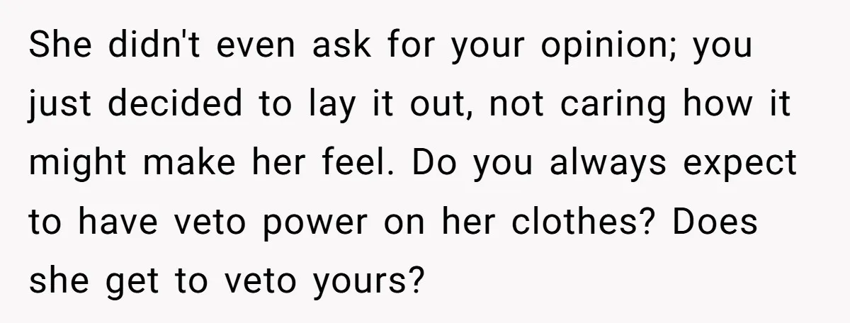 She didn't even ask for your opinion; you just decided to lay it out, not caring how it might make her feel. Do you always expect to have veto power...