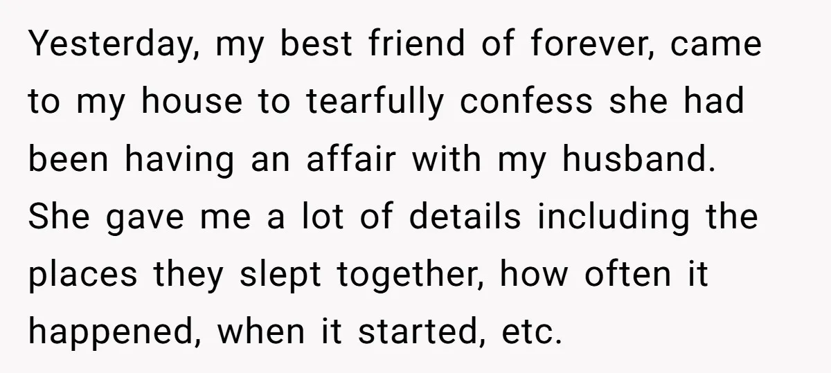 Yesterday, my best friend of forever, came to my house to tearfully confess she had been having an affair with my husband. She gave me a lot of details including...