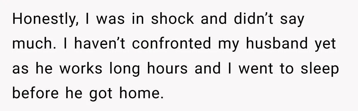Honestly, I was in shock and didn’t say much. I haven’t confronted my husband yet as he works long hours and I went to sleep before he got home.