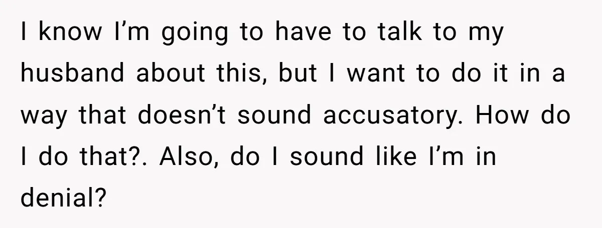 I know I’m going to have to talk to my husband about this, but I want to do it in a way that doesn’t sound accusatory. How do I do...