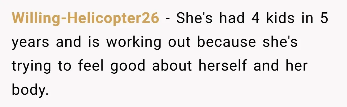 Willing-Helicopter26 − She's had 4 kids in 5 years and is working out because she's trying to feel good about herself and her body.