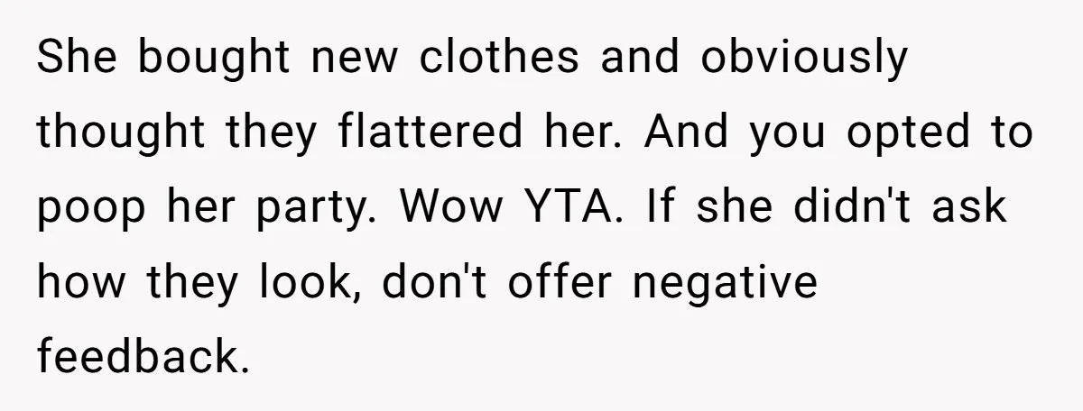 She bought new clothes and obviously thought they flattered her. And you opted to poop her party. Wow YTA. If she didn't ask how they look, don't offer negative feedback.