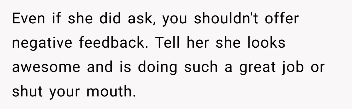 Even if she did ask, you shouldn't offer negative feedback. Tell her she looks awesome and is doing such a great job or shut your mouth.