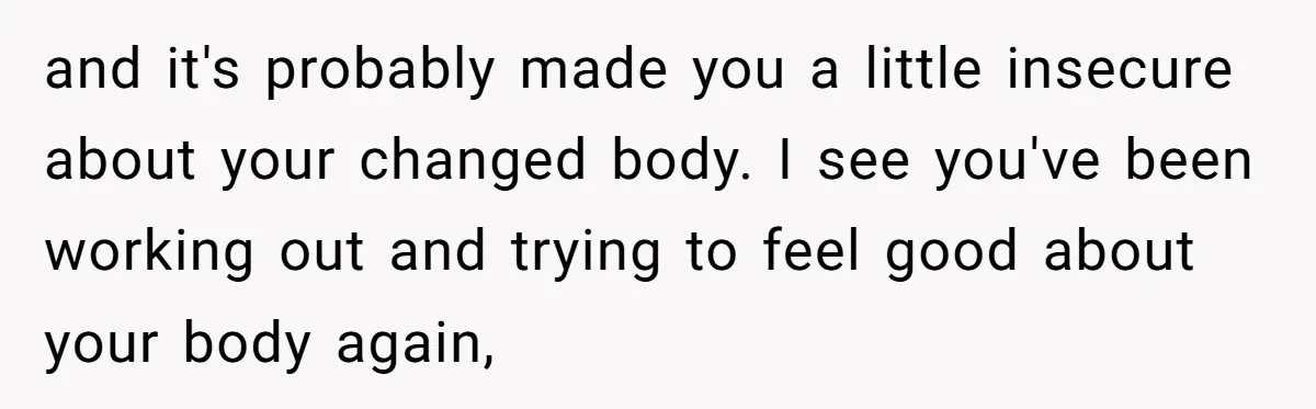and it's probably made you a little insecure about your changed body. I see you've been working out and trying to feel good about your body again,